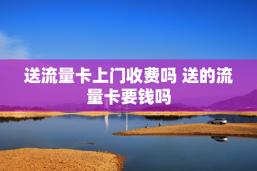 送流量卡上门收费吗 送的流量卡要钱吗