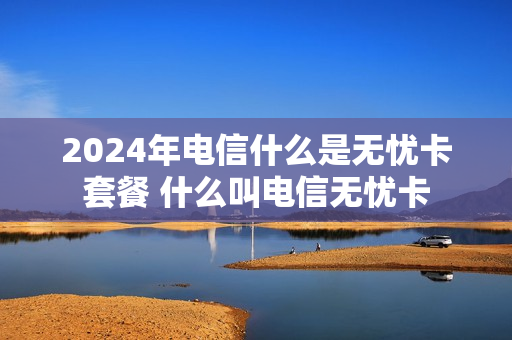 2024年电信什么是无忧卡套餐 什么叫电信无忧卡