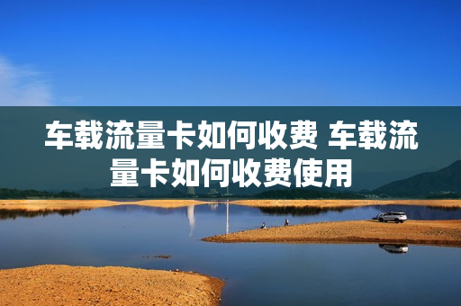 车载流量卡如何收费 车载流量卡如何收费使用