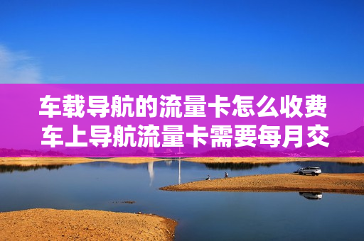 车载导航的流量卡怎么收费 车上导航流量卡需要每月交费吗