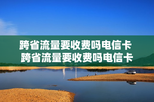 跨省流量要收费吗电信卡 跨省流量要收费吗电信卡