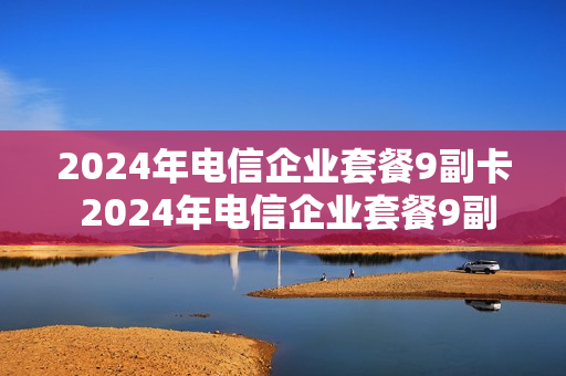 2024年电信企业套餐9副卡 2024年电信企业套餐9副卡怎么收费