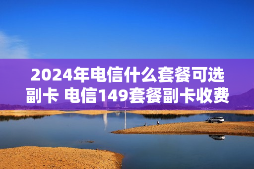 2024年电信什么套餐可选副卡 电信149套餐副卡收费吗