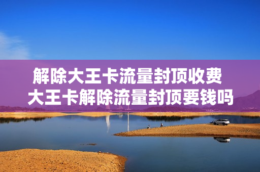 解除大王卡流量封顶收费 大王卡解除流量封顶要钱吗