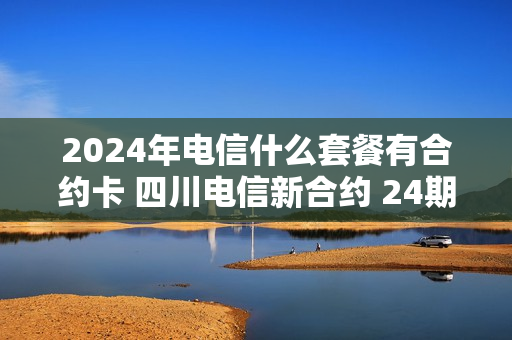 2024年电信什么套餐有合约卡 四川电信新合约 24期