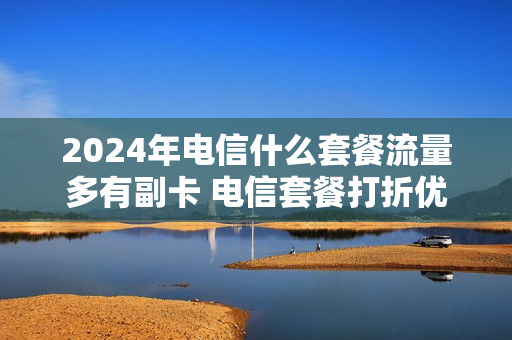 2024年电信什么套餐流量多有副卡 电信套餐打折优惠24个月