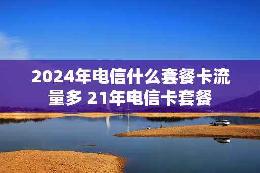 2024年电信什么套餐卡流量多 21年电信卡套餐
