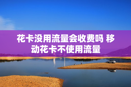 花卡没用流量会收费吗 移动花卡不使用流量