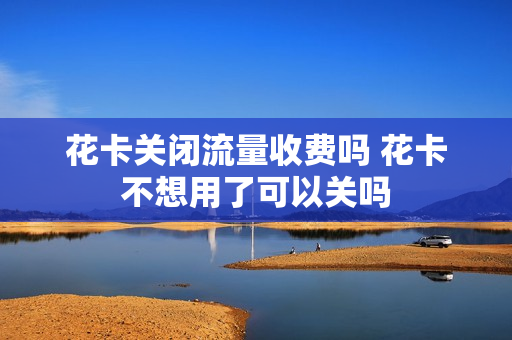 花卡关闭流量收费吗 花卡不想用了可以关吗