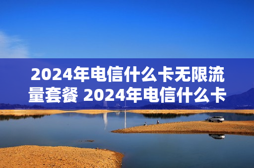 2024年电信什么卡无限流量套餐 2024年电信什么卡无限流量套餐最划算