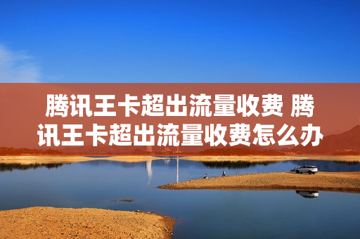 腾讯王卡超出流量收费 腾讯王卡超出流量收费怎么办