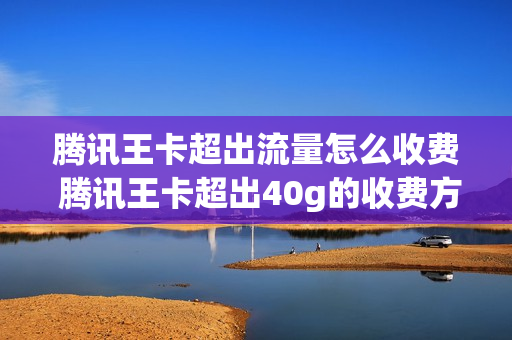 腾讯王卡超出流量怎么收费 腾讯王卡超出40g的收费方式