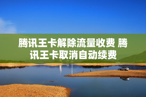 腾讯王卡解除流量收费 腾讯王卡取消自动续费