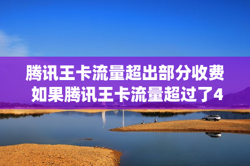 腾讯王卡流量超出部分收费 如果腾讯王卡流量超过了40g会怎么办