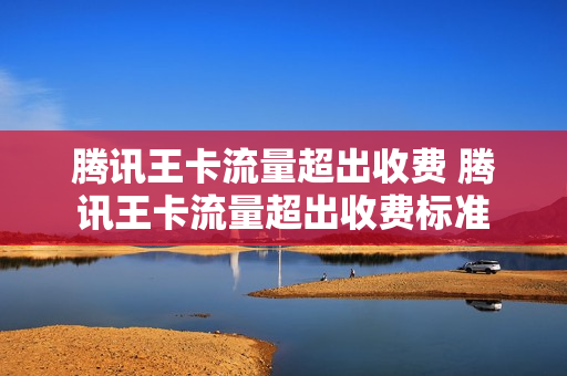 腾讯王卡流量超出收费 腾讯王卡流量超出收费标准
