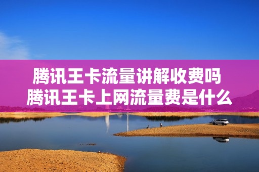 腾讯王卡流量讲解收费吗 腾讯王卡上网流量费是什么