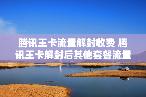 腾讯王卡流量解封收费 腾讯王卡解封后其他套餐流量继续用吗