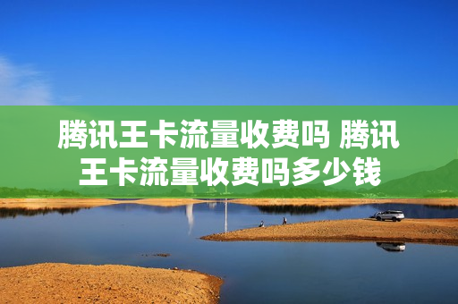 腾讯王卡流量收费吗 腾讯王卡流量收费吗多少钱