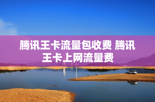 腾讯王卡流量包收费 腾讯王卡上网流量费