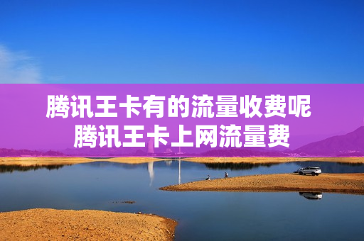 腾讯王卡有的流量收费呢 腾讯王卡上网流量费