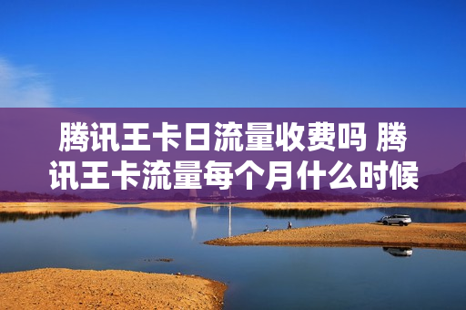 腾讯王卡日流量收费吗 腾讯王卡流量每个月什么时候更新
