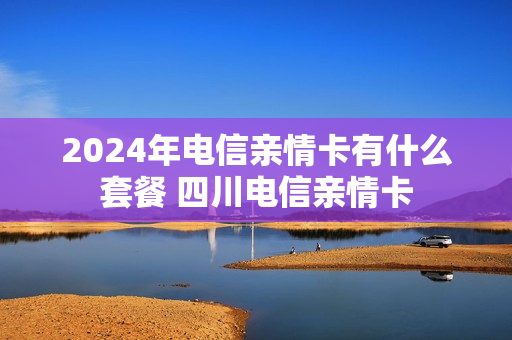 2024年电信亲情卡有什么套餐 四川电信亲情卡