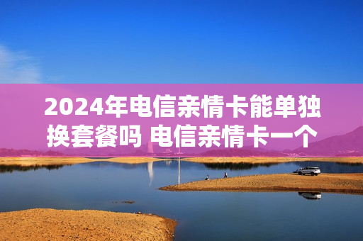 2024年电信亲情卡能单独换套餐吗 电信亲情卡一个月多少钱