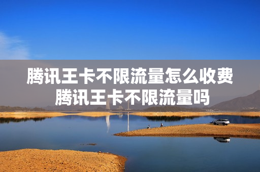 腾讯王卡不限流量怎么收费 腾讯王卡不限流量吗