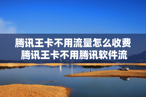 腾讯王卡不用流量怎么收费 腾讯王卡不用腾讯软件流量怎么算