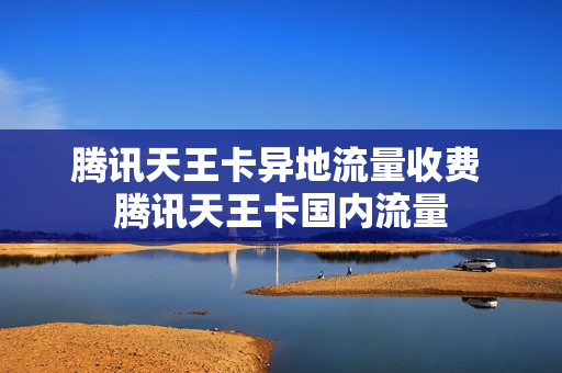 腾讯天王卡异地流量收费 腾讯天王卡国内流量