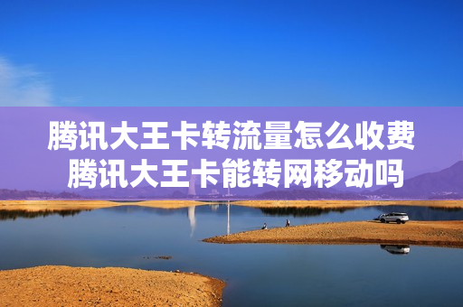 腾讯大王卡转流量怎么收费 腾讯大王卡能转网移动吗