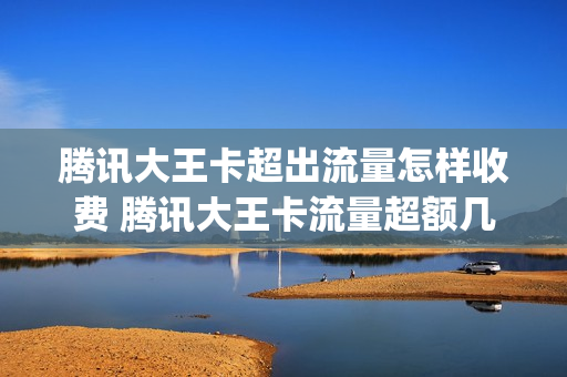 腾讯大王卡超出流量怎样收费 腾讯大王卡流量超额几元一g