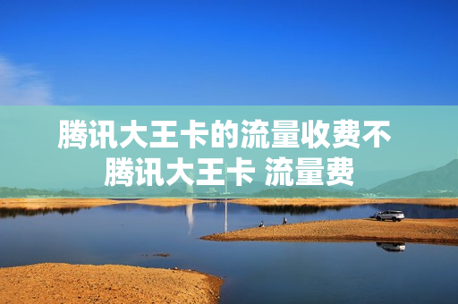 腾讯大王卡的流量收费不 腾讯大王卡 流量费