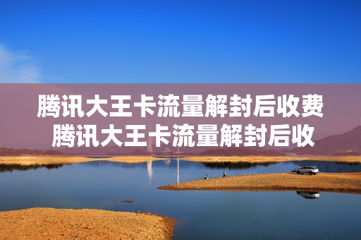 腾讯大王卡流量解封后收费 腾讯大王卡流量解封后收费吗