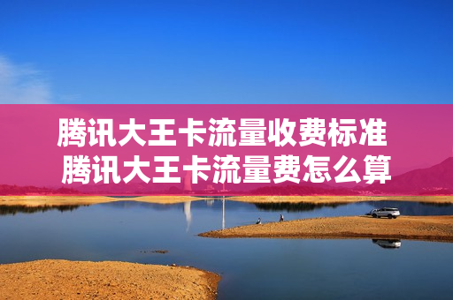 腾讯大王卡流量收费标准 腾讯大王卡流量费怎么算