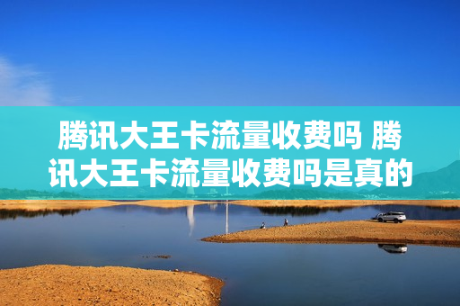 腾讯大王卡流量收费吗 腾讯大王卡流量收费吗是真的吗