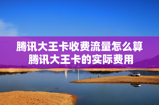 腾讯大王卡收费流量怎么算 腾讯大王卡的实际费用