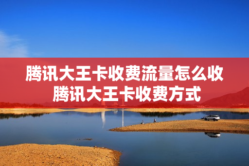 腾讯大王卡收费流量怎么收 腾讯大王卡收费方式