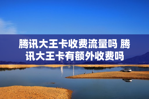 腾讯大王卡收费流量吗 腾讯大王卡有额外收费吗