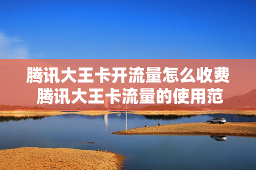 腾讯大王卡开流量怎么收费 腾讯大王卡流量的使用范围