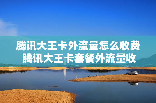 腾讯大王卡外流量怎么收费 腾讯大王卡套餐外流量收费标准