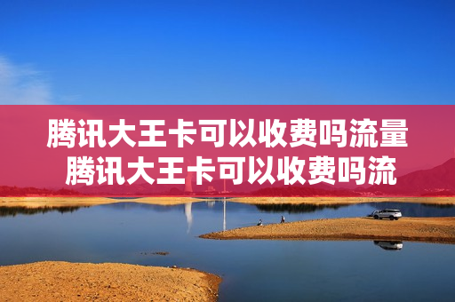 腾讯大王卡可以收费吗流量 腾讯大王卡可以收费吗流量套餐