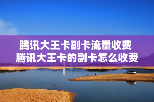 腾讯大王卡副卡流量收费 腾讯大王卡的副卡怎么收费