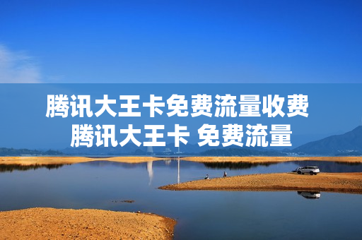腾讯大王卡免费流量收费 腾讯大王卡 免费流量