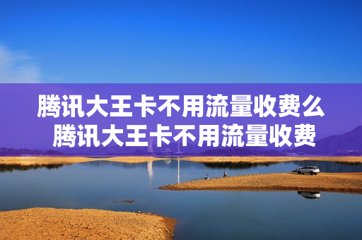 腾讯大王卡不用流量收费么 腾讯大王卡不用流量收费么