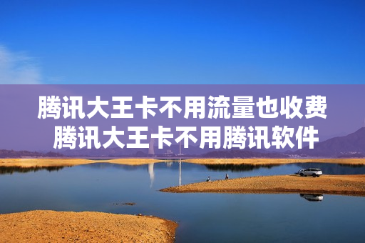 腾讯大王卡不用流量也收费 腾讯大王卡不用腾讯软件流量怎么算