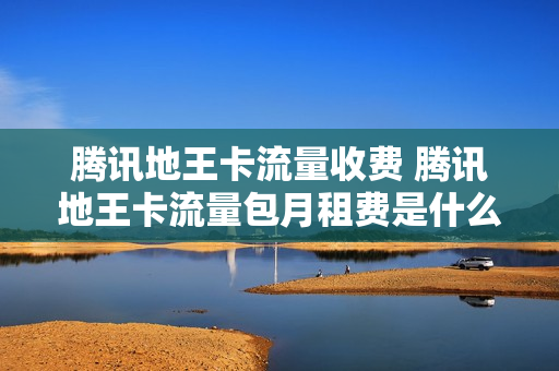 腾讯地王卡流量收费 腾讯地王卡流量包月租费是什么