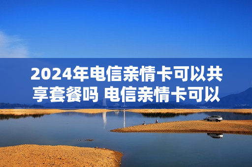 2024年电信亲情卡可以共享套餐吗 电信亲情卡可以共享流量吗