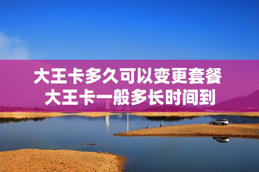 大王卡多久可以变更套餐 大王卡一般多长时间到