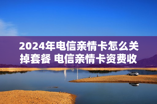 2024年电信亲情卡怎么关掉套餐 电信亲情卡资费收费